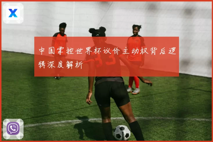 中国掌控世界杯议价主动权背后逻辑深度解析