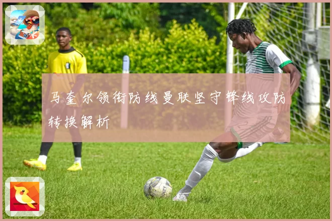 马奎尔领衔防线曼联坚守锋线攻防转换解析