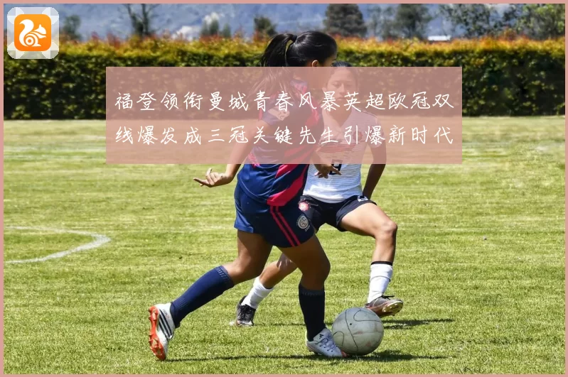 福登领衔曼城青春风暴英超欧冠双线爆发成三冠关键先生引爆新时代