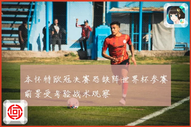 本怀特欧冠决赛恐缺阵世界杯参赛前景受考验战术观察