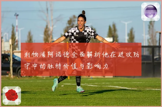 利物浦阿诺德全面解析他在进攻防守中的独特价值与影响力