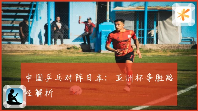 中国乒乓对阵日本：亚洲杯争胜路径解析
