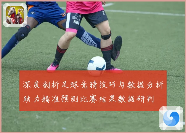 深度剖析足球竞猜技巧与数据分析助力精准预测比赛结果数据研判