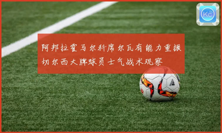 阿邦拉霍马尔科席尔瓦有能力重振切尔西大牌球员士气战术观察