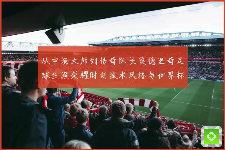 从中场大师到传奇队长莫德里奇足球生涯荣耀时刻技术风格与世界杯征程全解析