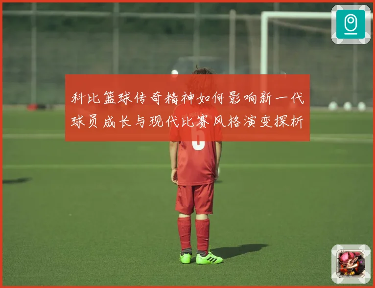 科比篮球传奇精神如何影响新一代球员成长与现代比赛风格演变探析