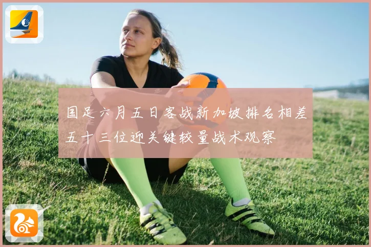 国足六月五日客战新加坡排名相差五十三位迎关键较量战术观察
