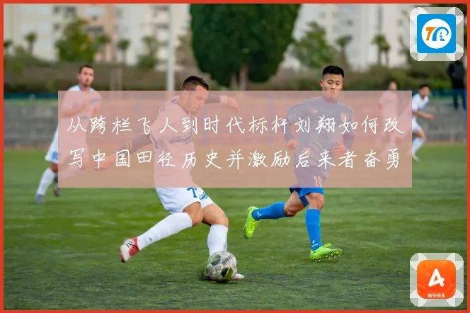 从跨栏飞人到时代标杆刘翔如何改写中国田径历史并激励后来者奋勇前行解析