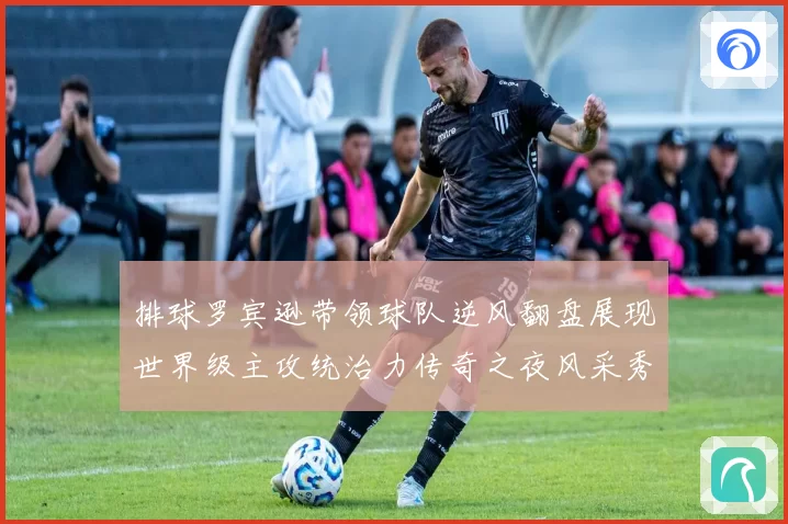 排球罗宾逊带领球队逆风翻盘展现世界级主攻统治力传奇之夜风采秀
