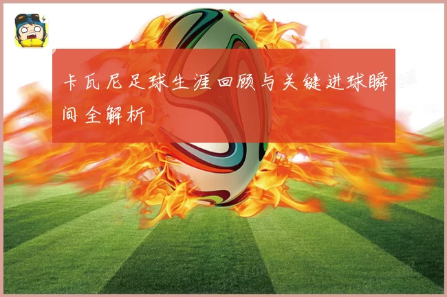 卡瓦尼足球生涯回顾与关键进球瞬间全解析
