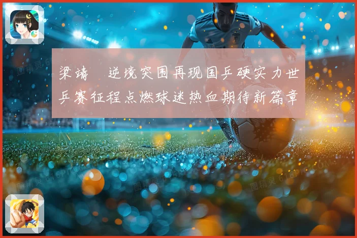 梁靖崑逆境突围再现国乒硬实力世乒赛征程点燃球迷热血期待新篇章解析