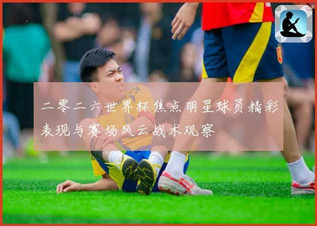 二零二六世界杯焦点明星球员精彩表现与赛场风云战术观察