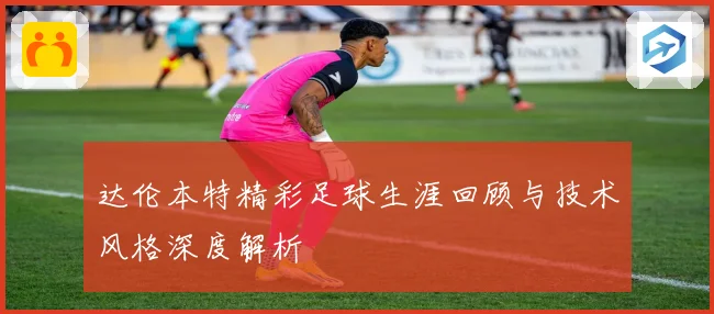 达伦本特精彩足球生涯回顾与技术风格深度解析