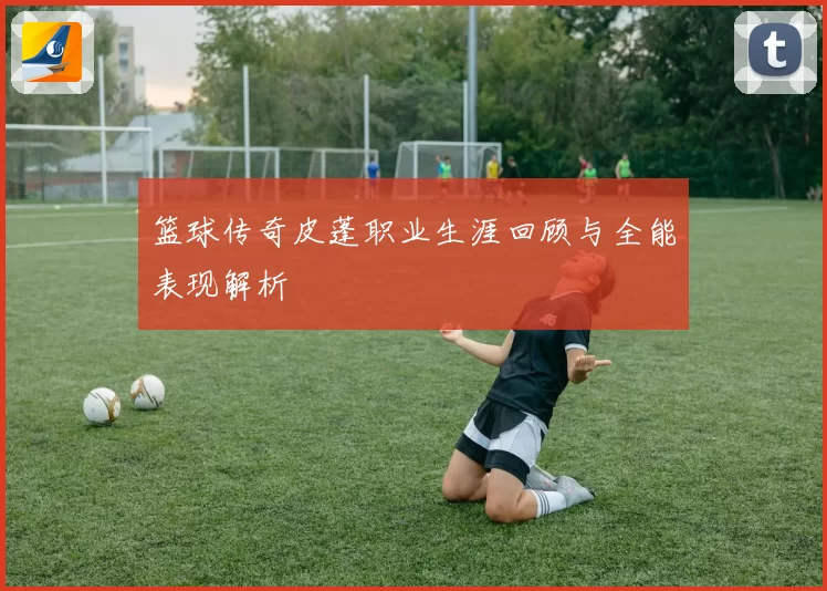 篮球传奇皮蓬职业生涯回顾与全能表现解析