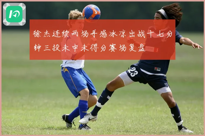徐杰连续两场手感冰凉出战十七分钟三投未中未得分赛场复盘