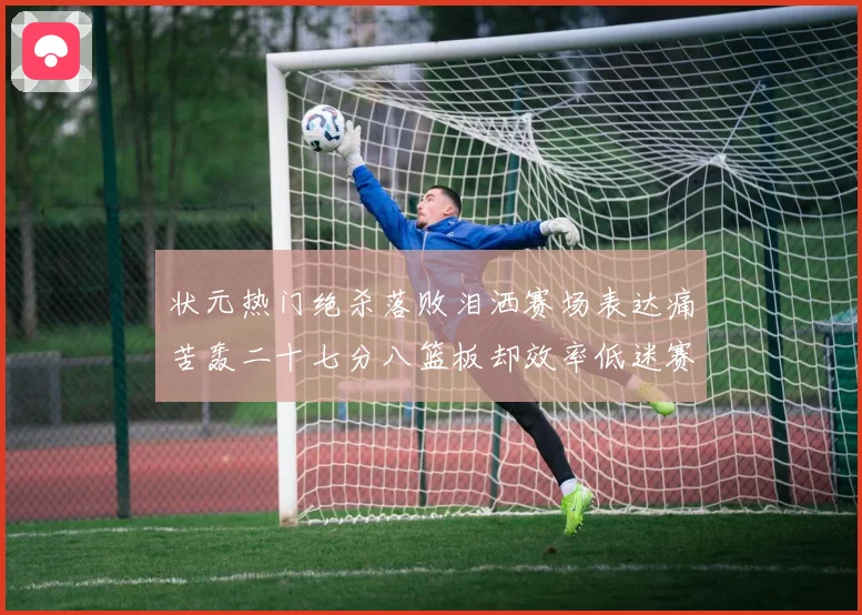 状元热门绝杀落败泪洒赛场表达痛苦轰二十七分八篮板却效率低迷赛场复盘