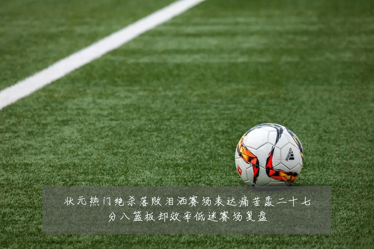 状元热门绝杀落败泪洒赛场表达痛苦轰二十七分八篮板却效率低迷赛场复盘