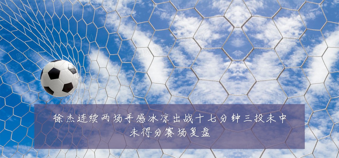 徐杰连续两场手感冰凉出战十七分钟三投未中未得分赛场复盘