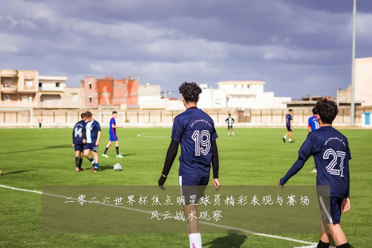 二零二六世界杯焦点明星球员精彩表现与赛场风云战术观察